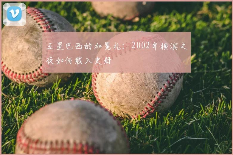 五星巴西的加冕礼：2002年横滨之夜如何载入史册