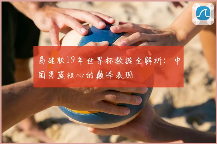 易建联19年世界杯数据全解析:中国男篮核心的巅峰表现