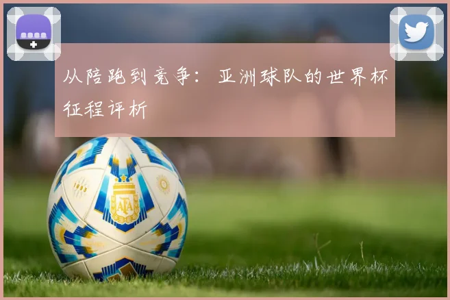 从陪跑到竞争:亚洲球队的世界杯征程评析