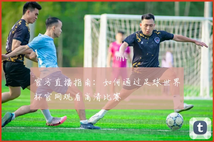 官方直播指南：如何通过足球世界杯官网观看高清比赛
