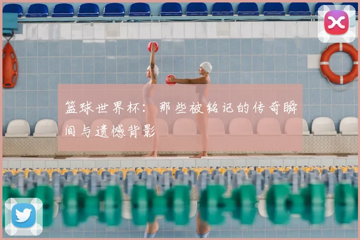 篮球世界杯：那些被铭记的传奇瞬间与遗憾背影