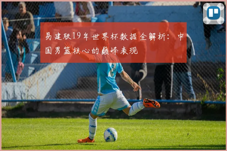 易建联19年世界杯数据全解析:中国男篮核心的巅峰表现