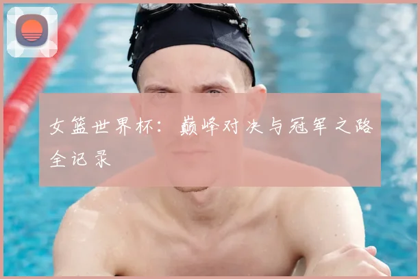 女篮世界杯：巅峰对决与冠军之路全记录