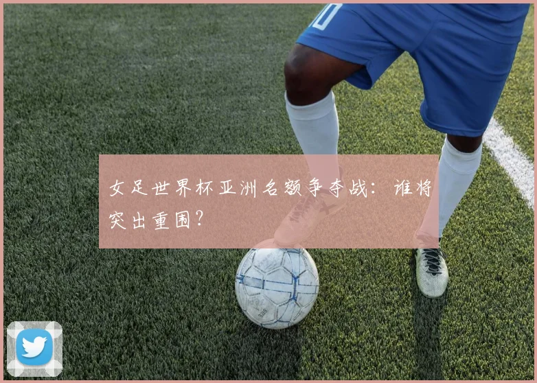 女足世界杯亚洲名额争夺战：谁将突出重围？