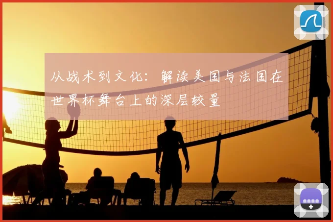 从战术到文化:解读美国与法国在世界杯舞台上的深层较量