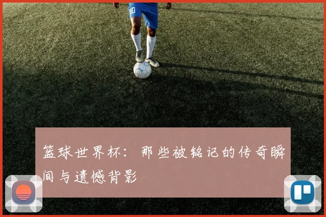 篮球世界杯:那些被铭记的传奇瞬间与遗憾背影