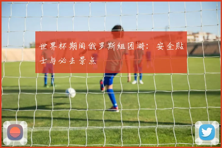 世界杯期间俄罗斯组团游：安全贴士与必去景点