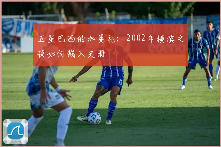 五星巴西的加冕礼：2002年横滨之夜如何载入史册