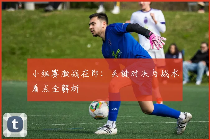 小组赛激战在即:关键对决与战术看点全解析