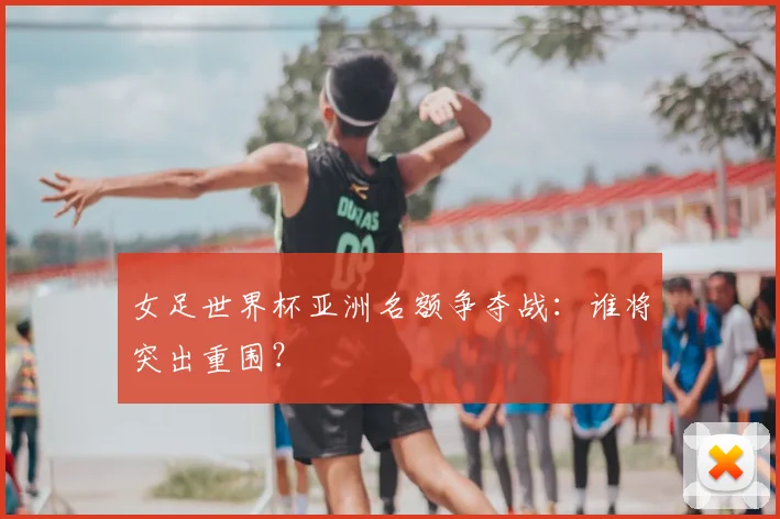 女足世界杯亚洲名额争夺战：谁将突出重围？